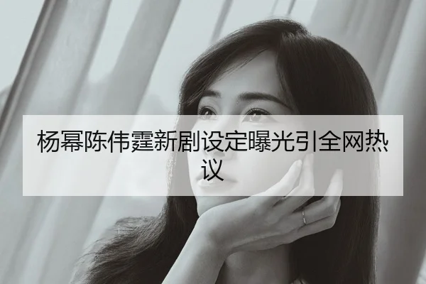 杨幂陈伟霆新剧设定曝光引全网热议